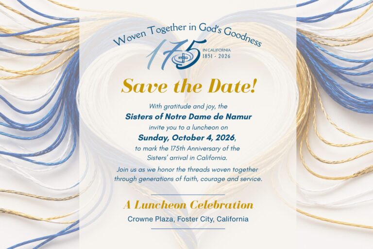 Woven Together in God's Goodness: Save the Date! With gratitude and joy, the Sisters of Notre Dame de Namur invite you to a luncheon on Sunday, Oct. 4, 2026, to mark the 175th anniversary of the Sisters' arrival in California. The luncheon celebration will be held at Crowne Plaza in Foster City, California. Stay tuned for more details!